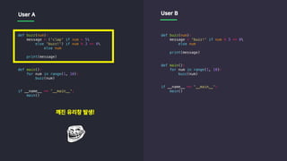 def buzz(num):
message = ('clap' if num > 5
else 'buzz!') if num % 3 == 0
else num
print(message)
def main():
for num in range(1, 10):
buzz(num)
if __name__ == '__main__':
main()
def buzz(num):
message = 'buzz!' if num % 3 == 0
else num
print(message)
def main():
for num in range(1, 10):
buzz(num)
if __name__ == '__main__':
main()
User A User B
깨진 유리창 발생!
 