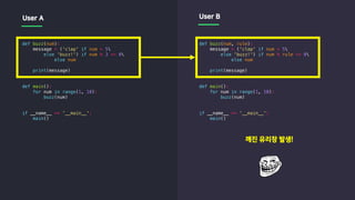 def buzz(num):
message = ('clap' if num > 5
else 'buzz!') if num % 3 == 0
else num
print(message)
def main():
for num in range(1, 10):
buzz(num)
if __name__ == '__main__':
main()
def buzz(num, rule):
message = ('clap' if num > 5
else 'buzz!') if num % rule == 0
else num
print(message)
def main():
for num in range(1, 10):
buzz(num)
if __name__ == '__main__':
main()
User A User B
깨진 유리창 발생!
 