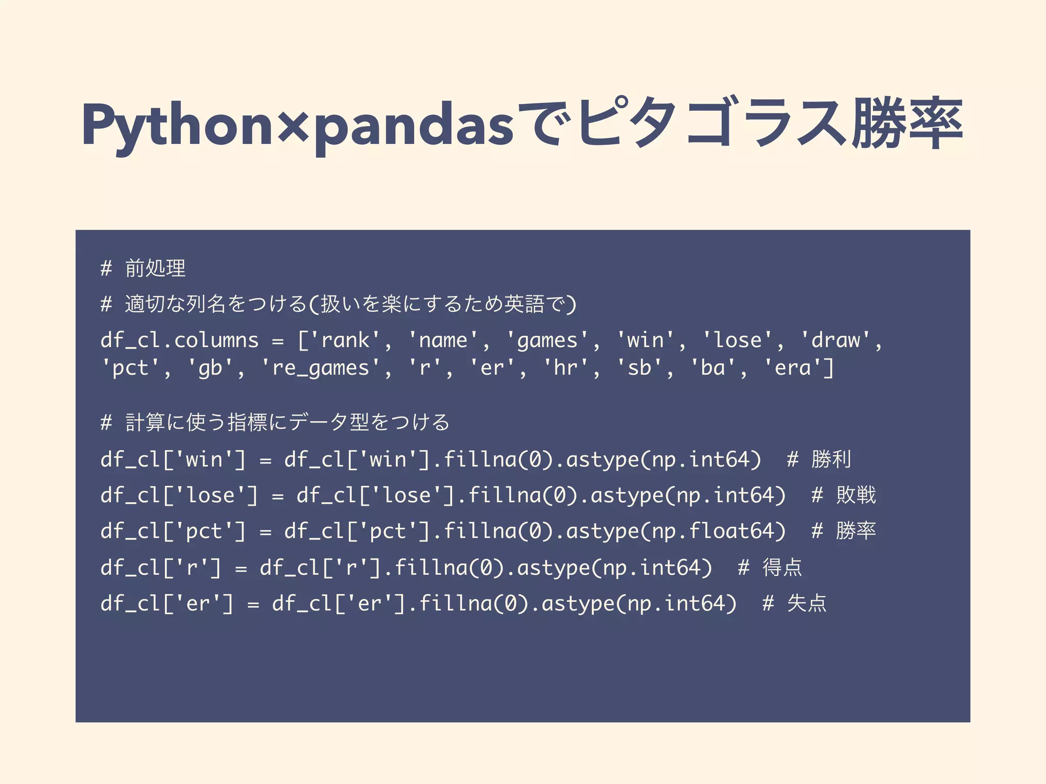Python×pandas
#
# ( )
df_cl.columns = ['rank', 'name', 'games', 'win', 'lose', 'draw',
'pct', 'gb', 're_games', 'r', 'er', 'hr', 'sb', 'ba', 'era']
#
df_cl['win'] = df_cl['win'].fillna(0).astype(np.int64) #
df_cl['lose'] = df_cl['lose'].fillna(0).astype(np.int64) #
df_cl['pct'] = df_cl['pct'].fillna(0).astype(np.float64) #
df_cl['r'] = df_cl['r'].fillna(0).astype(np.int64) #
df_cl['er'] = df_cl['er'].fillna(0).astype(np.int64) #
 