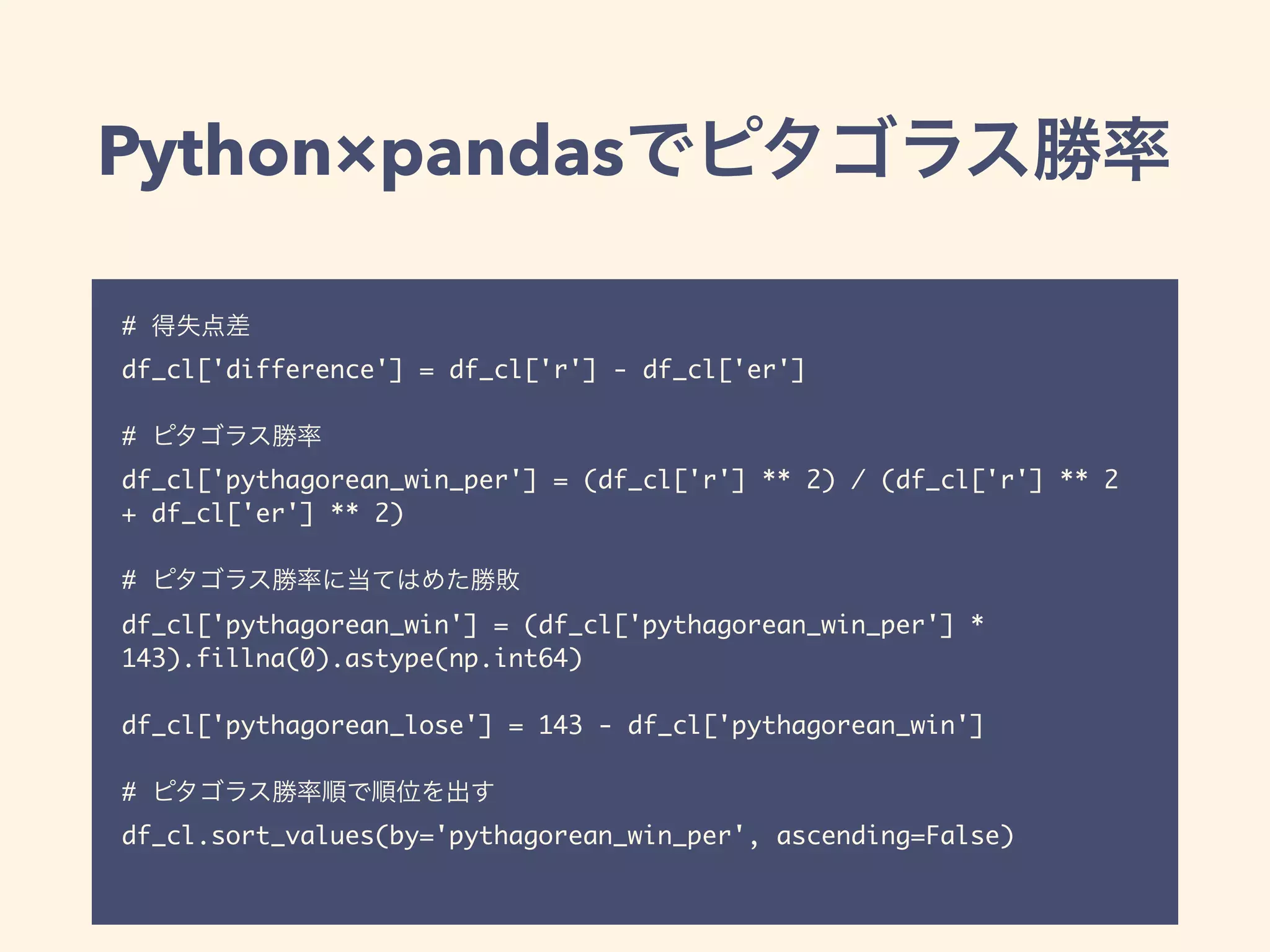 Python×pandas
#
df_cl['difference'] = df_cl['r'] - df_cl['er']
#
df_cl['pythagorean_win_per'] = (df_cl['r'] ** 2) / (df_cl['r'] ** 2
+ df_cl['er'] ** 2)
#
df_cl['pythagorean_win'] = (df_cl['pythagorean_win_per'] *
143).fillna(0).astype(np.int64)
df_cl['pythagorean_lose'] = 143 - df_cl['pythagorean_win']
#
df_cl.sort_values(by='pythagorean_win_per', ascending=False)
 