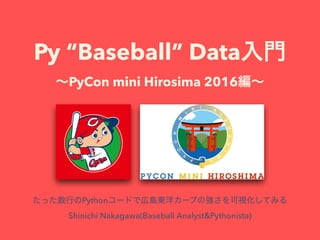 Py “Baseball” Data
PyCon mini Hirosima 2016
Python
Shinichi Nakagawa(Baseball Analyst&Pythonista)
 