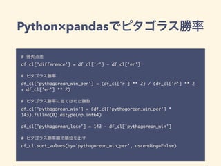 Python×pandas
#
df_cl['difference'] = df_cl['r'] - df_cl['er']
#
df_cl['pythagorean_win_per'] = (df_cl['r'] ** 2) / (df_cl['r'] ** 2
+ df_cl['er'] ** 2)
#
df_cl['pythagorean_win'] = (df_cl['pythagorean_win_per'] *
143).fillna(0).astype(np.int64)
df_cl['pythagorean_lose'] = 143 - df_cl['pythagorean_win']
#
df_cl.sort_values(by='pythagorean_win_per', ascending=False)
 