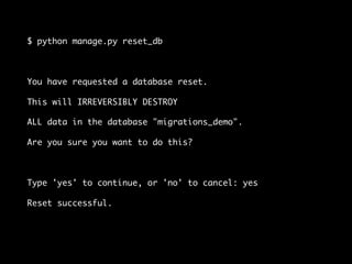 $ python manage.py reset_db
You have requested a database reset.
This will IRREVERSIBLY DESTROY
ALL data in the database "migrations_demo".
Are you sure you want to do this?
Type 'yes' to continue, or 'no' to cancel: yes
Reset successful.
 