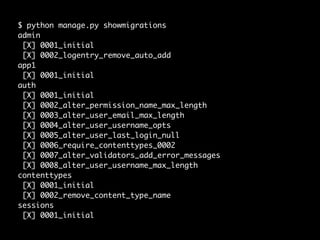 $ python manage.py showmigrations
admin
[X] 0001_initial
[X] 0002_logentry_remove_auto_add
app1
[X] 0001_initial
auth
[X] 0001_initial
[X] 0002_alter_permission_name_max_length
[X] 0003_alter_user_email_max_length
[X] 0004_alter_user_username_opts
[X] 0005_alter_user_last_login_null
[X] 0006_require_contenttypes_0002
[X] 0007_alter_validators_add_error_messages
[X] 0008_alter_user_username_max_length
contenttypes
[X] 0001_initial
[X] 0002_remove_content_type_name
sessions
[X] 0001_initial
 