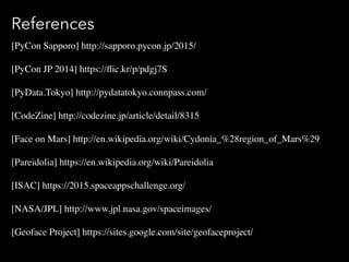 References
[PyCon Sapporo] http://sapporo.pycon.jp/2015/
[PyCon JP 2014] https://?ic.kr/p/pdgj7S
[PyData.Tokyo] http://pydatatokyo.connpass.com/
[CodeZine] http://codezine.jp/article/detail/8315
[Face on Mars] http://en.wikipedia.org/wiki/Cydonia_%28region_of_Mars%29
[Pareidolia] https://en.wikipedia.org/wiki/Pareidolia
[ISAC] https://2015.spaceappschallenge.org/
[NASA/JPL] http://www.jpl.nasa.gov/spaceimages/
[Geoface Project] https://sites.google.com/site/geofaceproject/
 