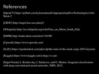 References
[OpenCV] https://github.com/kylemcdonald/AppropriatingNewTechnologies/wiki/
Week-2
[LROC] http://target.lroc.asu.edu/q3/
[Wikipedia]?http://en.wikipedia.org/wiki/Face_on_Moon_South_Pole
[DMM] http://make.dmm.com/item/116196/
[Upwork] https://www.upwork.com/
[SciPy] https://speakerdeck.com/jakevdp/the-state-of-the-stack-scipy-2015-keynote
[Kaggle] https://www.kaggle.com/c/dogs-vs-cats
[SuperVision] A. Krizhevsky, I. Sutskever, and G. Hinton. Imagenet classi?cation
with deep convolutional neural networks. NIPS, 2012.
 