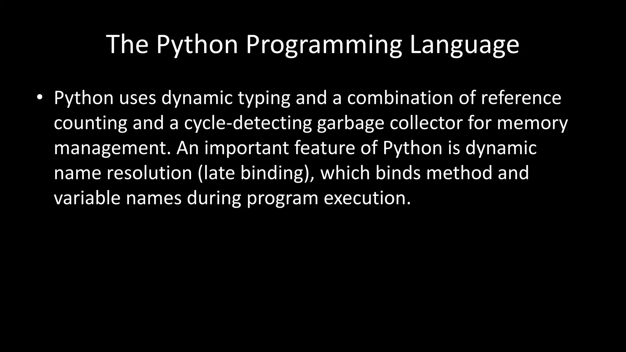 The Python Programming Language
• Python uses dynamic typing and a combination of reference
counting and a cycle-detecting garbage collector for memory
management. An important feature of Python is dynamic
name resolution (late binding), which binds method and
variable names during program execution.
 