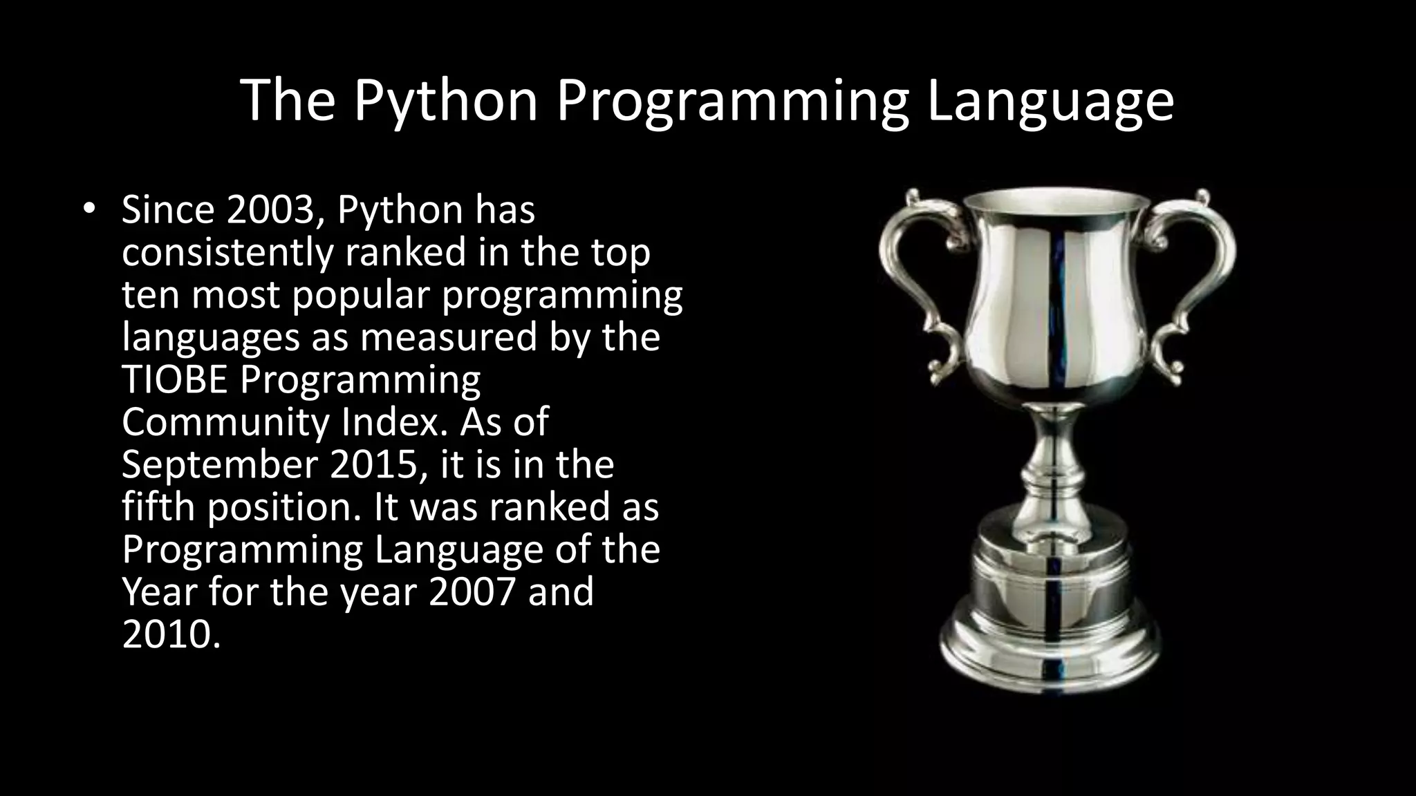 The Python Programming Language
• Since 2003, Python has
consistently ranked in the top
ten most popular programming
languages as measured by the
TIOBE Programming
Community Index. As of
September 2015, it is in the
fifth position. It was ranked as
Programming Language of the
Year for the year 2007 and
2010.
 