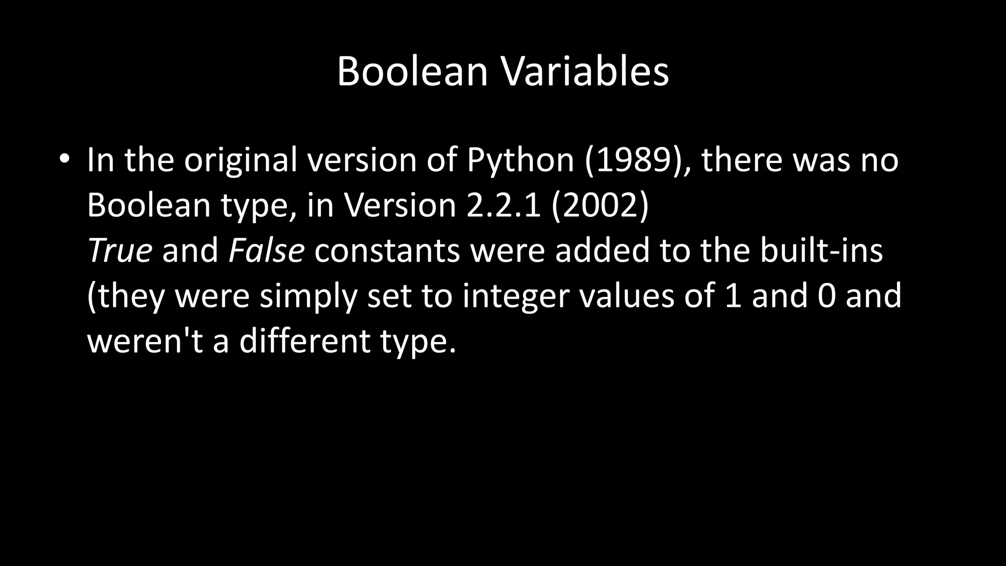 Boolean Variables
• In the original version of Python (1989), there was no
Boolean type, in Version 2.2.1 (2002)
True and False constants were added to the built-ins
(they were simply set to integer values of 1 and 0 and
weren't a different type.
 
