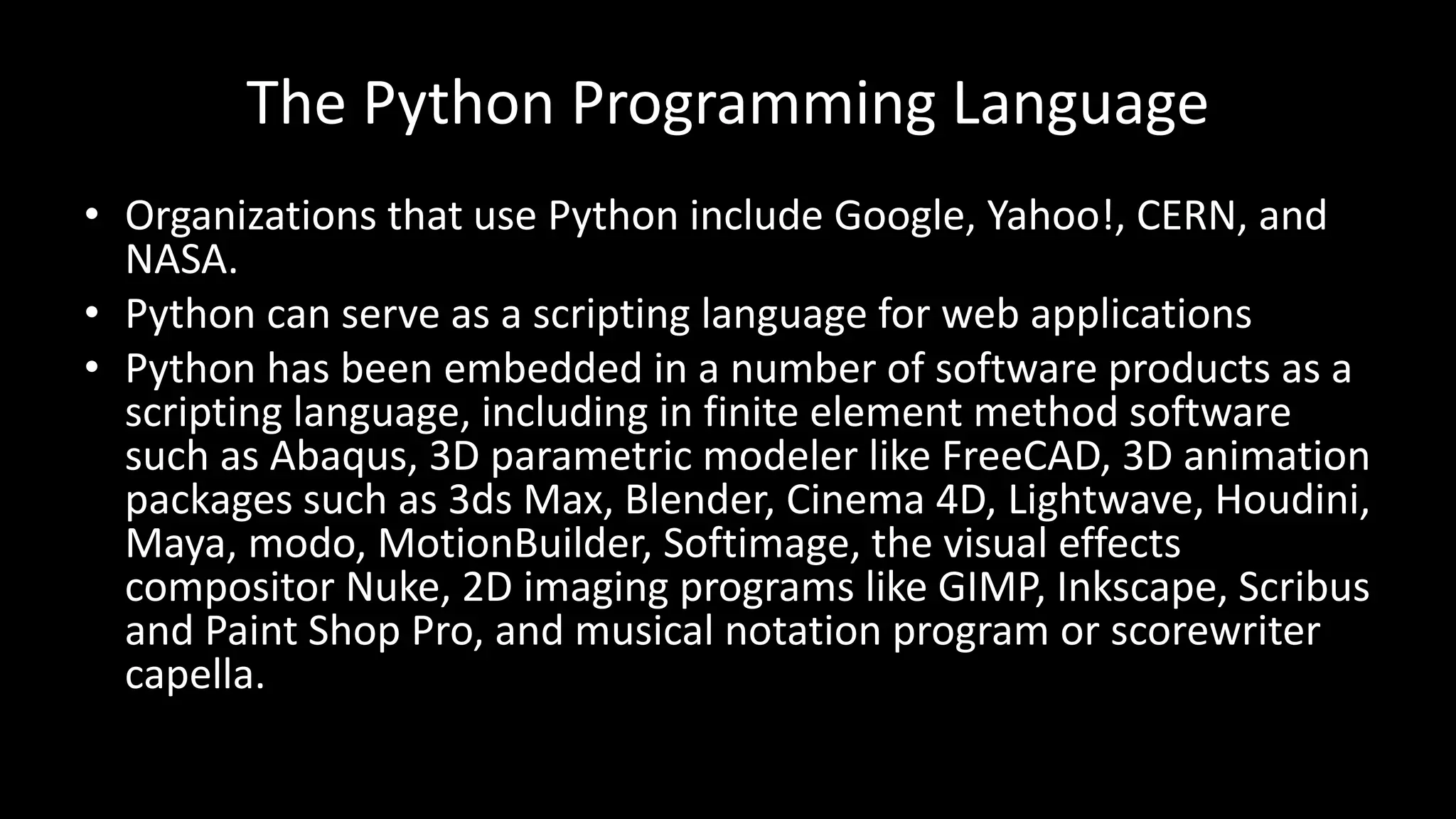 The Python Programming Language
• Organizations that use Python include Google, Yahoo!, CERN, and
NASA.
• Python can serve as a scripting language for web applications
• Python has been embedded in a number of software products as a
scripting language, including in finite element method software
such as Abaqus, 3D parametric modeler like FreeCAD, 3D animation
packages such as 3ds Max, Blender, Cinema 4D, Lightwave, Houdini,
Maya, modo, MotionBuilder, Softimage, the visual effects
compositor Nuke, 2D imaging programs like GIMP, Inkscape, Scribus
and Paint Shop Pro, and musical notation program or scorewriter
capella.
 