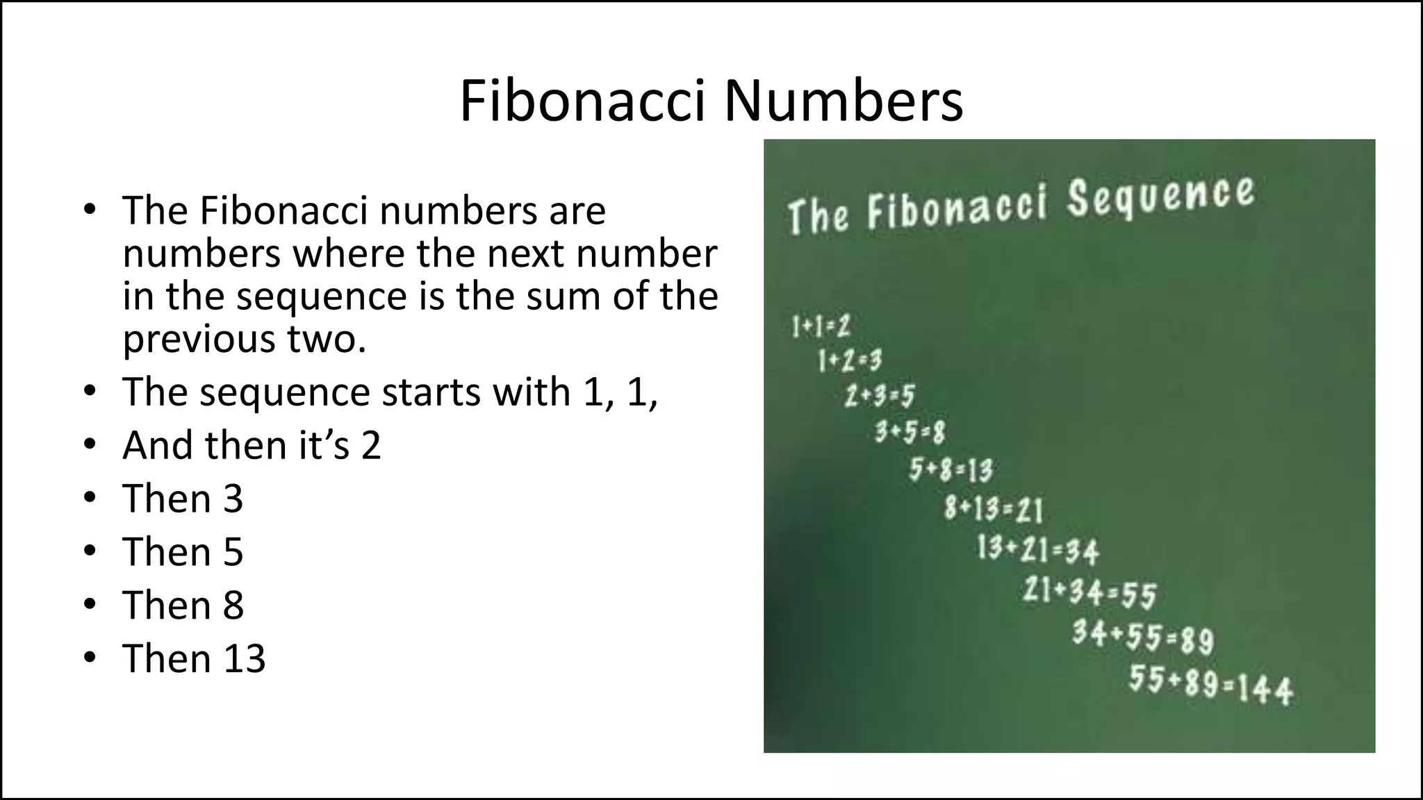 Leonardo Bonacci (aka Fibonacci)
• Born 1170.
• Born in Pisa, Italy
• Died 1250.
• An Italian mathematician, considered
to be "the most talented Western
mathematician of the Middle Ages".
• Introduced the sequence of Fibonacci
numbers which he used as an example
in Liber Abaci.
 