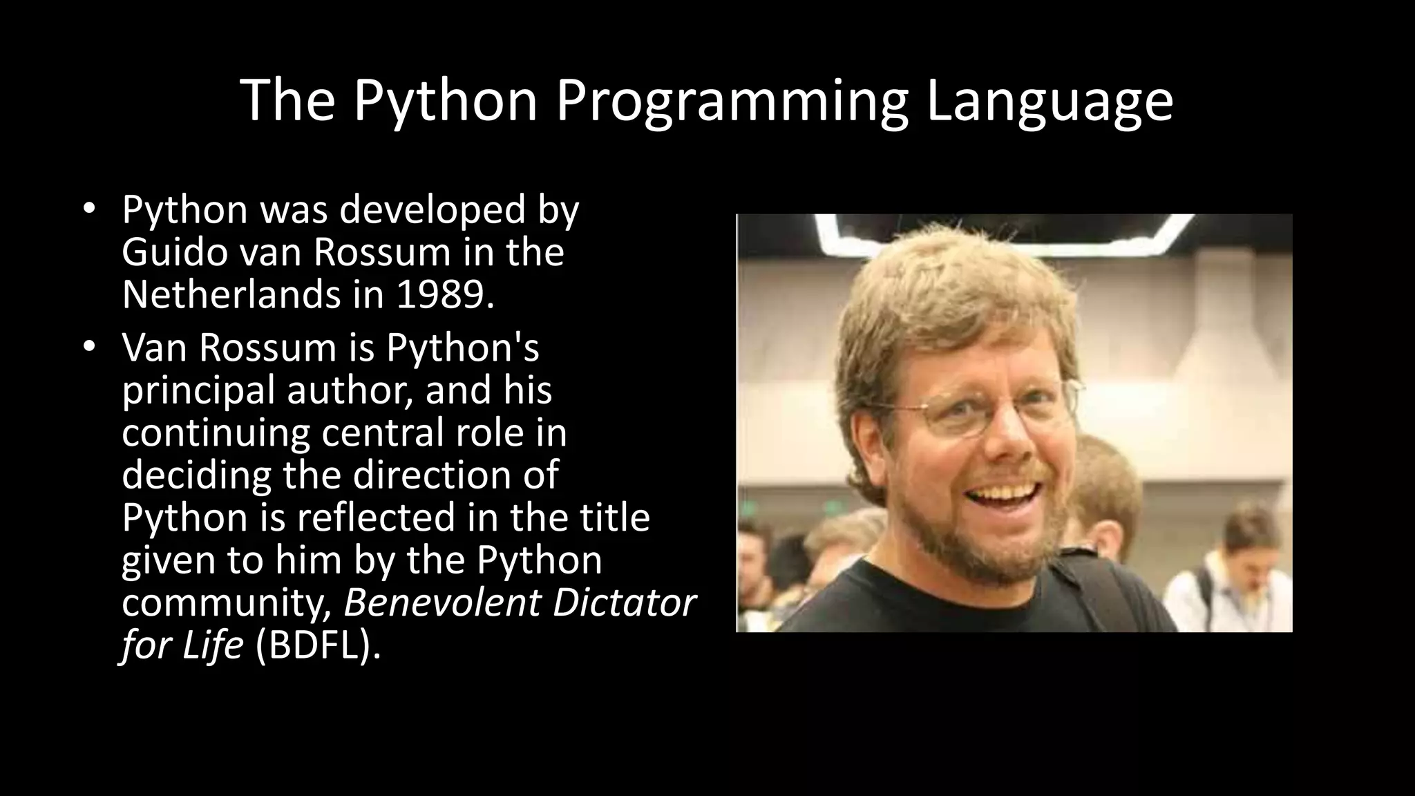 The Python Programming Language
• Python was developed by
Guido van Rossum in the
Netherlands in 1989.
• Van Rossum is Python's
principal author, and his
continuing central role in
deciding the direction of
Python is reflected in the title
given to him by the Python
community, Benevolent Dictator
for Life (BDFL).
 