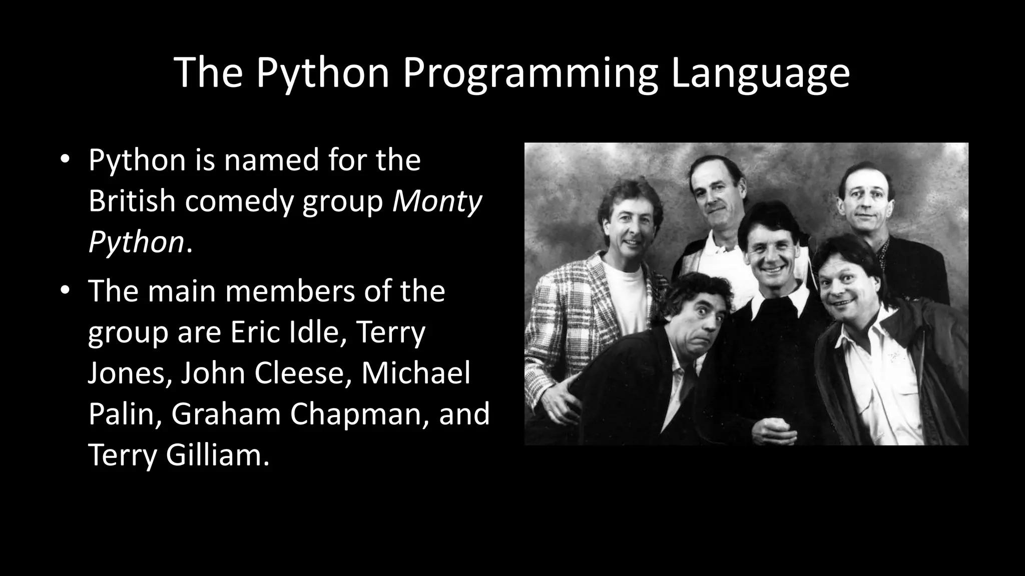 The Python Programming Language
• Python is named for the
British comedy group Monty
Python.
• The main members of the
group are Eric Idle, Terry
Jones, John Cleese, Michael
Palin, Graham Chapman, and
Terry Gilliam.
 