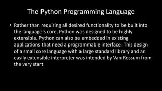 The Python Programming Language
• Rather than requiring all desired functionality to be built into
the language's core, Python was designed to be highly
extensible. Python can also be embedded in existing
applications that need a programmable interface. This design
of a small core language with a large standard library and an
easily extensible interpreter was intended by Van Rossum from
the very start
 