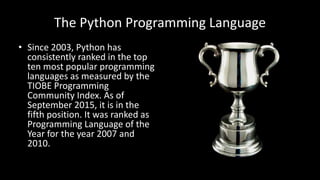The Python Programming Language
• Since 2003, Python has
consistently ranked in the top
ten most popular programming
languages as measured by the
TIOBE Programming
Community Index. As of
September 2015, it is in the
fifth position. It was ranked as
Programming Language of the
Year for the year 2007 and
2010.
 