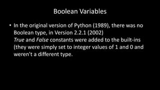 Boolean Variables
• In the original version of Python (1989), there was no
Boolean type, in Version 2.2.1 (2002)
True and False constants were added to the built-ins
(they were simply set to integer values of 1 and 0 and
weren't a different type.
 