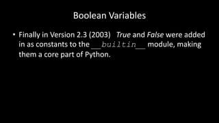 Boolean Variables
• Finally in Version 2.3 (2003) True and False were added
in as constants to the __builtin__ module, making
them a core part of Python.
 
