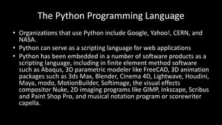 The Python Programming Language
• Organizations that use Python include Google, Yahoo!, CERN, and
NASA.
• Python can serve as a scripting language for web applications
• Python has been embedded in a number of software products as a
scripting language, including in finite element method software
such as Abaqus, 3D parametric modeler like FreeCAD, 3D animation
packages such as 3ds Max, Blender, Cinema 4D, Lightwave, Houdini,
Maya, modo, MotionBuilder, Softimage, the visual effects
compositor Nuke, 2D imaging programs like GIMP, Inkscape, Scribus
and Paint Shop Pro, and musical notation program or scorewriter
capella.
 