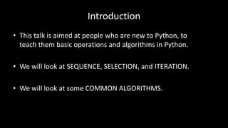 Introduction
• This talk is aimed at people who are new to Python, to
teach them basic operations and algorithms in Python.
• We will look at SEQUENCE, SELECTION, and ITERATION.
• We will look at some COMMON ALGORITHMS.
 