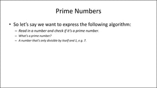 Prime Numbers
• So let’s say we want to express the following algorithm:
– Read in a number and check if it’s a prime number.
– What’s a prime number?
– A number that’s only divisible by itself and 1, e.g. 7.
– Or to put it another way, every number other than itself and 1 gives a remainder, e.g. For
7, if 6, 5, 4, 3, and 2 give a remainder then 7 is prime.
 