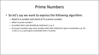 Prime Numbers
• So let’s say we want to express the following algorithm:
– Read in a number and check if it’s a prime number.
– What’s a prime number?
– A number that’s only divisible by itself and 1, e.g. 7.
– Or to put it another way, every number other than itself and 1 gives a remainder, e.g. For
7, if 6, 5, 4, 3, and 2 give a remainder then 7 is prime.
– So all we need to do is divide 7 by all numbers less than it but greater than one, and if
any of them have no remainder, we know it’s not prime.
 