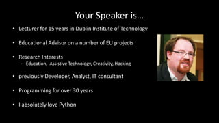 Your Speaker is…
• Lecturer for 15 years in Dublin Institute of Technology
• Educational Advisor on a number of EU projects
• Research Interests
– Education, Assistive Technology, Creativity, Hacking
• previously Developer, Analyst, IT consultant
• Programming for over 30 years
• I absolutely love Python
 