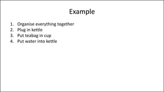 Example
1. Organise everything together
2. Plug in kettle
3. Put teabag in cup
4. Put water into kettle
5. Turn on kettle
6. Wait for kettle to boil
7. Add boiling water to cup
8. Remove teabag with spoon/fork
9. Add milk and/or sugar
10. Serve
 