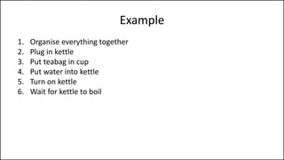 Example
1. Organise everything together
2. Plug in kettle
3. Put teabag in cup
4. Put water into kettle
5. Turn on kettle
6. Wait for kettle to boil
7. Add boiling water to cup
8. Remove teabag with spoon/fork
9. Add milk and/or sugar
10. Serve
 