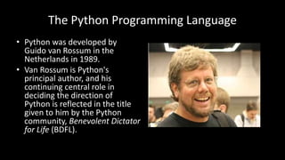 The Python Programming Language
• Python was developed by
Guido van Rossum in the
Netherlands in 1989.
• Van Rossum is Python's
principal author, and his
continuing central role in
deciding the direction of
Python is reflected in the title
given to him by the Python
community, Benevolent Dictator
for Life (BDFL).
 
