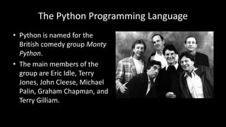 The Python Programming Language
• Python is named for the
British comedy group Monty
Python.
• The main members of the
group are Eric Idle, Terry
Jones, John Cleese, Michael
Palin, Graham Chapman, and
Terry Gilliam.
 