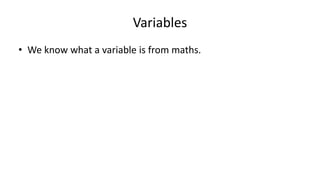 Variables
• We know what a variable is from maths.
• We’ve all seen this sort of thing in algebra:
2x – 10 = 0
2x = 10
X = 5
 