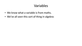 Variables
• We know what a variable is from maths.
• We’ve all seen this sort of thing in algebra:
2x – 10 = 0
2x = 10
X = 5
 