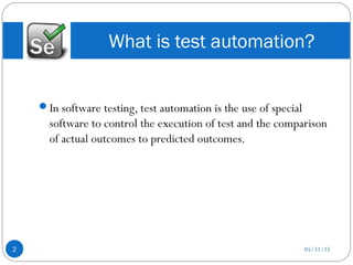 In software testing, test automation is the use of special
software to control the execution of test and the comparison
of actual outcomes to predicted outcomes.
What is test automation?
05/31/152
 