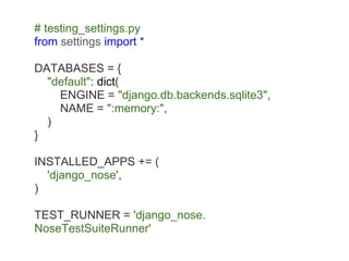 # testing_settings.py
from settings import *

DATABASES = {
  "default": dict(
    ENGINE = "django.db.backends.sqlite3",
    NAME = ":memory:",
  )
}

INSTALLED_APPS += (
  'django_nose',
)

TEST_RUNNER = 'django_nose.
NoseTestSuiteRunner'
 