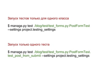 Запуск тестов только для одного класса

$ manage.py test ./blog/test/test_forms.py:PostFormTest
--settings project.testing_settings



Запуск только одного теста

$ manage.py test ./blog/test/test_forms.py:PostFormTest.
test_post_from_submit --settings project.testing_settings
 