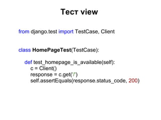 Тест view

from django.test import TestCase, Client


class HomePageTest(TestCase):

  def test_homepage_is_available(self):
    c = Client()
    response = c.get('/')
    self.assertEquals(response.status_code, 200)
 