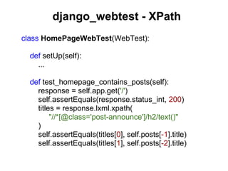 django_webtest - XPath
class HomePageWebTest(WebTest):

  def setUp(self):
    ...

  def test_homepage_contains_posts(self):
    response = self.app.get('/')
    self.assertEquals(response.status_int, 200)
    titles = response.lxml.xpath(
         "//*[@class='post-announce']/h2/text()"
    )
    self.assertEquals(titles[0], self.posts[-1].title)
    self.assertEquals(titles[1], self.posts[-2].title)
 