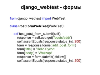 django_webtest - формы

from django_webtest import WebTest

class PostFormWebTest(WebTest):

  def test_post_from_submit(self):
    response = self.app.get('/posts/add/')
    self.assertEquals(response.status_int, 200)
    form = response.forms['add_post_form']
    form['title'] = 'Hello Pycon'
    form['body'] = 'Wazzup!'
    response = form.submit().follow()
    self.assertEquals(response.status_int, 200)
 