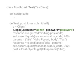 class PostAdminTest(TestCase):

  def setUp(self):
    ...

  def test_post_form_submit(self):
    c = Client()
    c.login(username='admin', password='password')
    response = c.get('/admin/blog/post/add/')
    self.assertEquals(response.status_code, 200)
    params = {'title': 'Hello Pycon', 'body': 'Text'}
    response = c.post('/posts/add/', params)
    self.assertEquals(response.status_code, 302)
    post = Post.objects.get(title=params['title'])
 