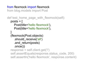 from flexmock import flexmock
from blog.models import Post

def test_home_page_with_flexmock(self):
  posts = [
     Post(title='hello flexmock'),
     Post(title='hello flexmock'),
  ]
  (flexmock(Post.objects)
     .should_receive('all')
     .and_return(posts)
     .once())
  response = self.client.get('/')
  self.assertEquals(response.status_code, 200)
  self.assertIn('hello flexmock', response.content)
 