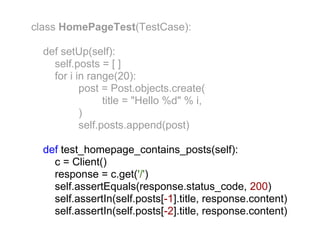 class HomePageTest(TestCase):

  def setUp(self):
    self.posts = [ ]
    for i in range(20):
           post = Post.objects.create(
                 title = "Hello %d" % i,
           )
           self.posts.append(post)

  def test_homepage_contains_posts(self):
    c = Client()
    response = c.get('/')
    self.assertEquals(response.status_code, 200)
    self.assertIn(self.posts[-1].title, response.content)
    self.assertIn(self.posts[-2].title, response.content)
 