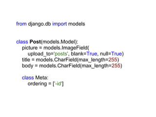from django.db import models


class Post(models.Model):
   picture = models.ImageField(
       upload_to='posts', blank=True, null=True)
   title = models.CharField(max_length=255)
   body = models.CharField(max_length=255)

  class Meta:
     ordering = ['-id']
 