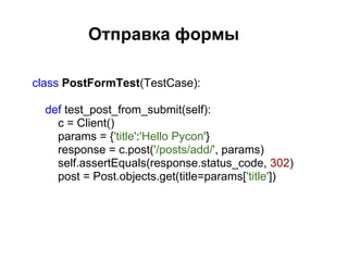Отправка формы

class PostFormTest(TestCase):

  def test_post_from_submit(self):
    c = Client()
    params = {'title':'Hello Pycon'}
    response = c.post('/posts/add/', params)
    self.assertEquals(response.status_code, 302)
    post = Post.objects.get(title=params['title'])
 