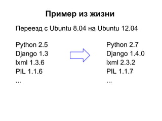 Пример из жизни
Переезд с Ubuntu 8.04 на Ubuntu 12.04

Python 2.5                 Python 2.7
Django 1.3                 Django 1.4.0
lxml 1.3.6                 lxml 2.3.2
PIL 1.1.6                  PIL 1.1.7
...                        ...
 