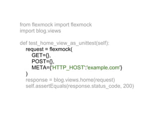 from flexmock import flexmock
import blog.views

def test_home_view_as_unittest(self):
  request = flexmock(
     GET={},
     POST={},
     META={'HTTP_HOST':'example.com'}
  )
  response = blog.views.home(request)
  self.assertEquals(response.status_code, 200)
 