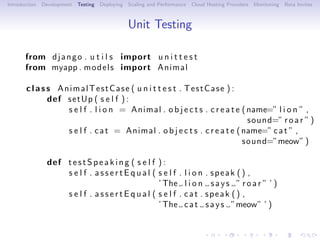 Introduction   Development   Testing   Deploying   Scaling and Performance   Cloud Hosting Providers   Monitoring   Beta Invites



                                                   Unit Testing

       from d j a n g o . u t i l s import u n i t t e s t
       from myapp . m o d e l s import Animal

       c l a s s AnimalTestCase ( u n i t t e s t . TestCase ) :
               def s e t U p ( s e l f ) :
                   s e l f . l i o n = Animal . o b j e c t s . c r e a t e ( name=” l i o n ” ,
                                                                              sound=” r o a r ” )
                   s e l f . c a t = Animal . o b j e c t s . c r e a t e ( name=” c a t ” ,
                                                                            sound=”meow” )

                def t e s t S p e a k i n g ( s e l f ) :
                    s e l f . a s s e r t E q u a l ( s e l f . l i o n . speak ( ) ,
                                                      ’ The l i o n s a y s ” r o a r ” ’ )
                    s e l f . a s s e r t E q u a l ( s e l f . cat . speak ( ) ,
                                                      ’ The c a t s a y s ”meow” ’ )
 