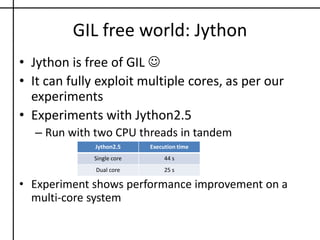 I/O threads in PythonAn interesting optimization by interpreterI/O calls are assumed blockingPython I/O extensively exercise this optimization  with file, socket ops (e.g. read, write, send, recv calls)./Python3.2.1/Include/ceval.hPy_BEGIN_ALLOW_THREADS         Do some blocking I/O operation ...Py_END_ALLOW_THREADSI/O thread always releases the GIL