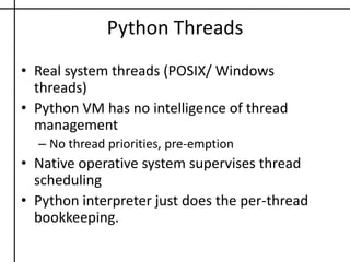Python ThreadsReal system threads (POSIX/ Windows threads)Python VM has no intelligence of thread management No thread priorities, pre-emptionNative operative system supervises thread schedulingPython interpreter just does the per-thread bookkeeping.