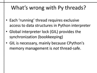 What’s wrong with Py threads?Each ‘running’ thread requires exclusive access to data structures in Python interpreterGlobal interpreter lock (GIL) provides the synchronization (bookkeeping) GIL is necessary, mainly because CPython's memory management is not thread-safe.