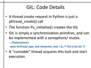 GIL: Code DetailsA thread create request in Python is just a pthread_create() callThe function Py_Initialize() creates the GILGIL is simply a synchronization primitive, and can be implemented with a semaphore/ mutex.../Python/ceval.cstatic PyThread_type_lockinterpreter_lock = 0; /* This is the GIL */A “runnable” thread acquires this lock and start execution
